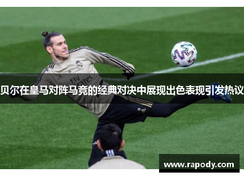 贝尔在皇马对阵马竞的经典对决中展现出色表现引发热议