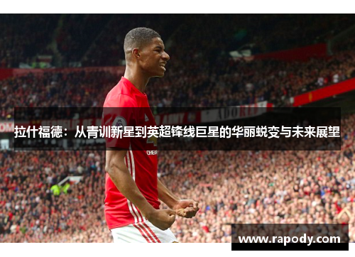 拉什福德：从青训新星到英超锋线巨星的华丽蜕变与未来展望
